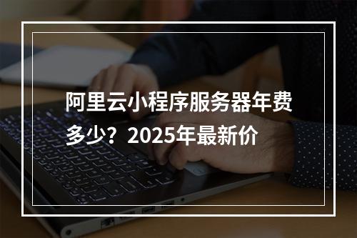 阿里云小程序服务器年费多少？2025年最新价