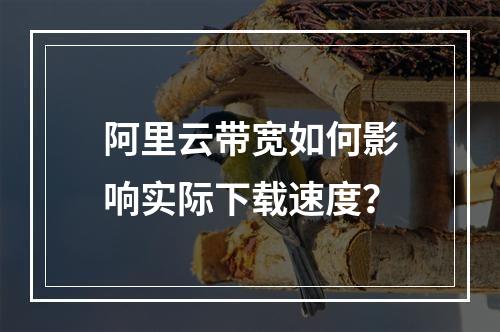 阿里云带宽如何影响实际下载速度？