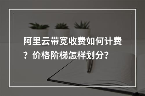 阿里云带宽收费如何计费？价格阶梯怎样划分？