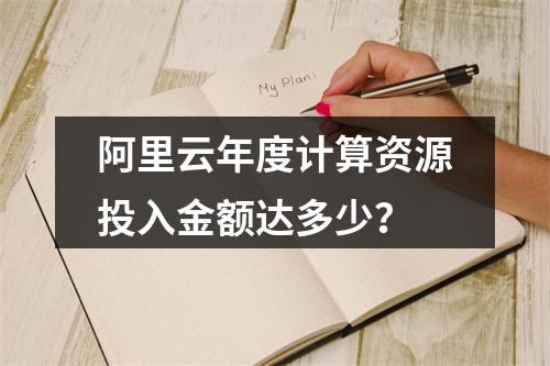 阿里云年度计算资源投入金额达多少？