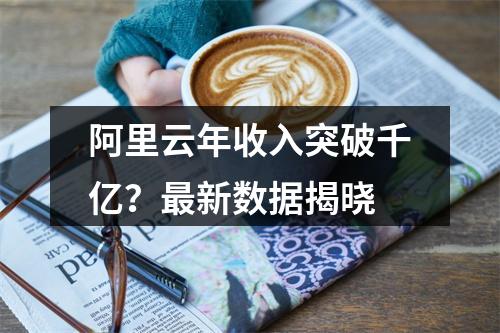 阿里云年收入突破千亿？最新数据揭晓