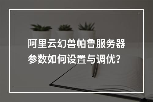 阿里云幻兽帕鲁服务器参数如何设置与调优？