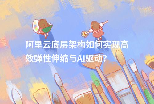 阿里云底层架构如何实现高效弹性伸缩与AI驱动？