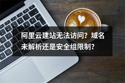 阿里云建站无法访问？域名未解析还是安全组限制？