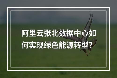 阿里云张北数据中心如何实现绿色能源转型？