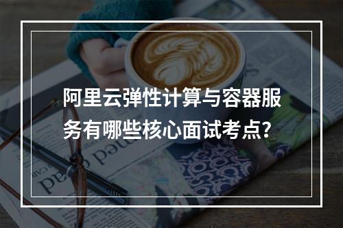 阿里云弹性计算与容器服务有哪些核心面试考点？