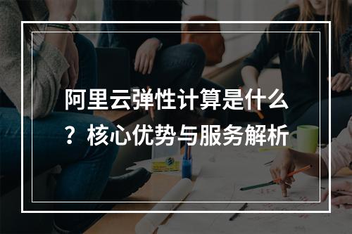 阿里云弹性计算是什么？核心优势与服务解析