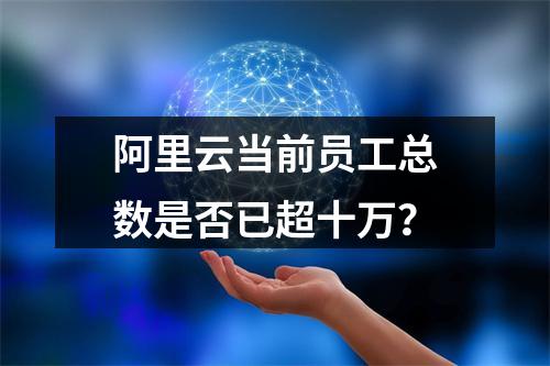 阿里云当前员工总数是否已超十万？