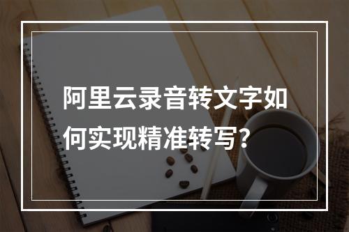 阿里云录音转文字如何实现精准转写？