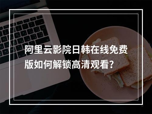 阿里云影院日韩在线免费版如何解锁高清观看？