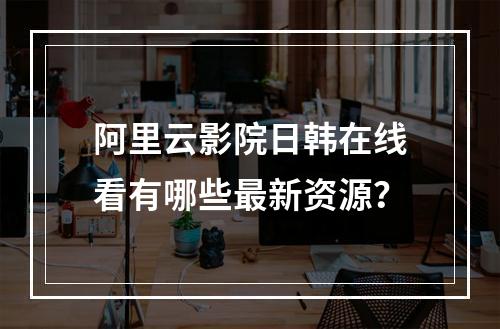 阿里云影院日韩在线看有哪些最新资源？