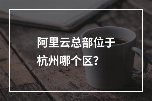 阿里云总部位于杭州哪个区？