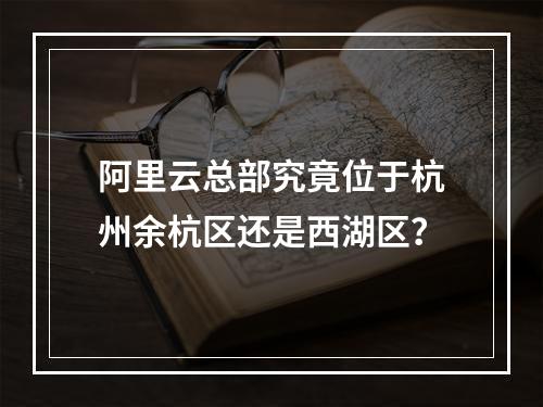 阿里云总部究竟位于杭州余杭区还是西湖区？