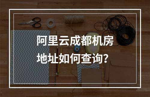 阿里云成都机房地址如何查询？