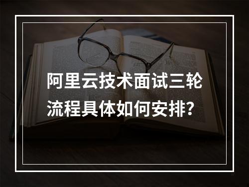 阿里云技术面试三轮流程具体如何安排？