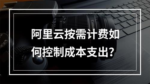 阿里云按需计费如何控制成本支出？