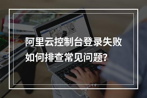 阿里云控制台登录失败如何排查常见问题？