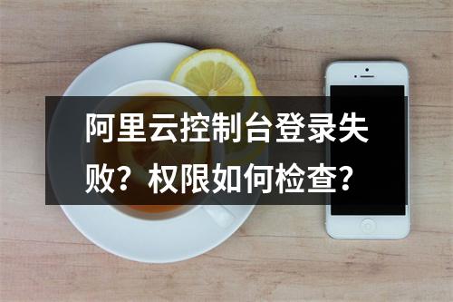 阿里云控制台登录失败？权限如何检查？