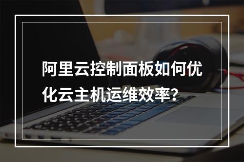 阿里云控制面板如何优化云主机运维效率？