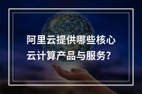 阿里云提供哪些核心云计算产品与服务？