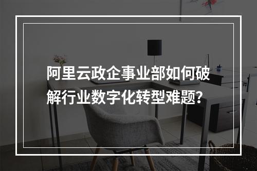 阿里云政企事业部如何破解行业数字化转型难题？