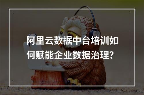 阿里云数据中台培训如何赋能企业数据治理？
