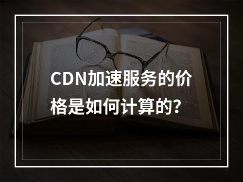 CDN加速服务的价格是如何计算的?