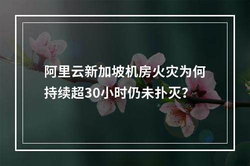 阿里云新加坡机房火灾为何持续超30小时仍未扑灭？