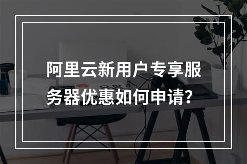 阿里云新用户专享服务器优惠如何申请？