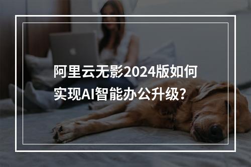 阿里云无影2024版如何实现AI智能办公升级？