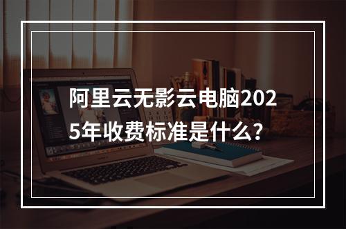 阿里云无影云电脑2025年收费标准是什么？