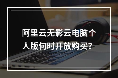 阿里云无影云电脑个人版何时开放购买？