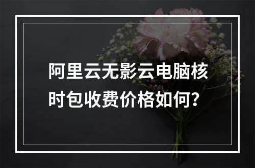 阿里云无影云电脑核时包收费价格如何？