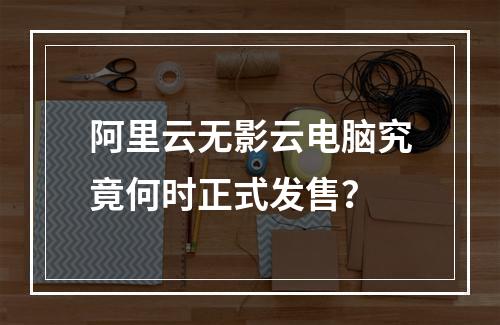 阿里云无影云电脑究竟何时正式发售？