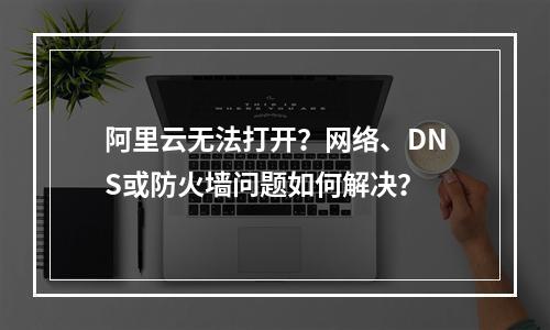 阿里云无法打开？网络、DNS或防火墙问题如何解决？