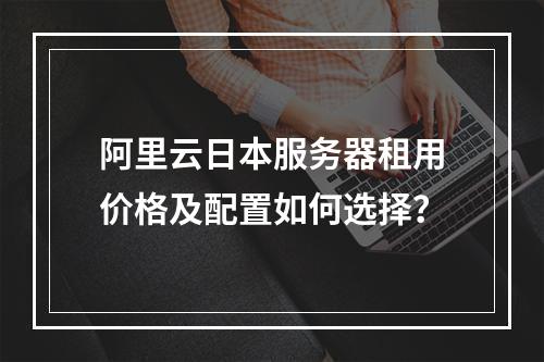 阿里云日本服务器租用价格及配置如何选择？
