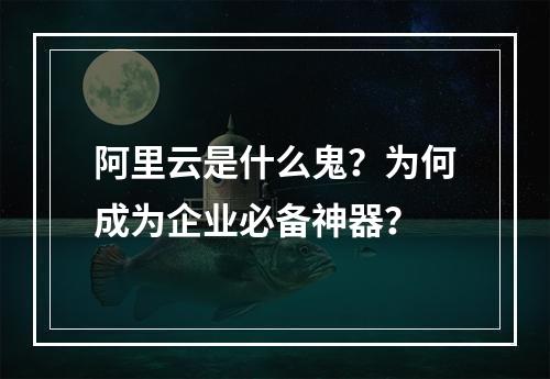 阿里云是什么鬼？为何成为企业必备神器？