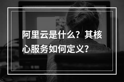 阿里云是什么？其核心服务如何定义？