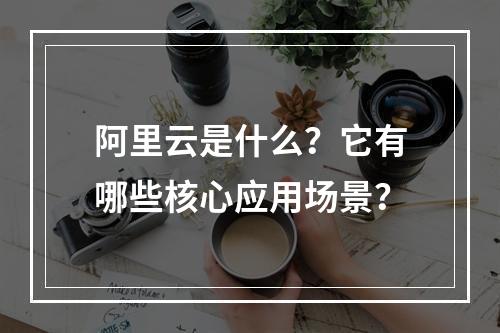 阿里云是什么？它有哪些核心应用场景？