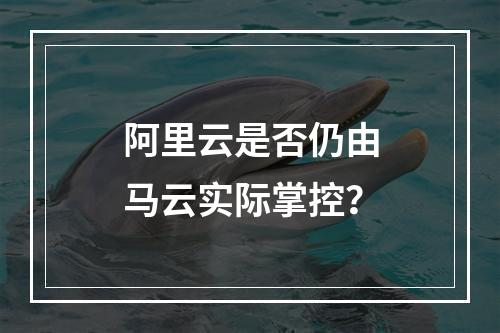 阿里云是否仍由马云实际掌控？