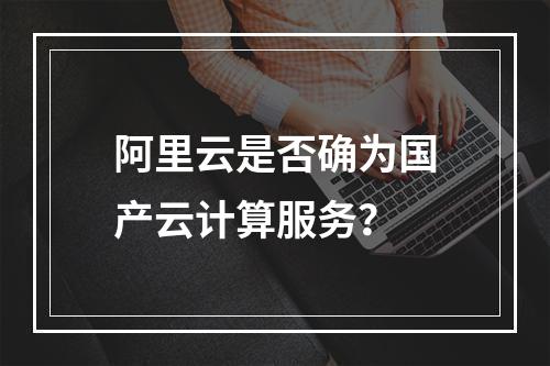阿里云是否确为国产云计算服务？