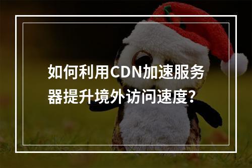 如何利用CDN加速服务器提升境外访问速度?