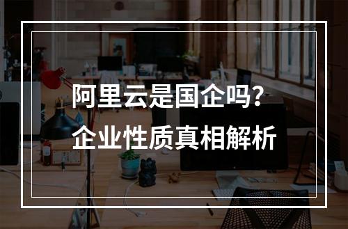 阿里云是国企吗？企业性质真相解析