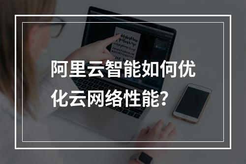 阿里云智能如何优化云网络性能？