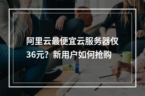 阿里云最便宜云服务器仅36元？新用户如何抢购