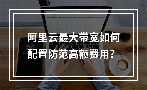 阿里云最大带宽如何配置防范高额费用？