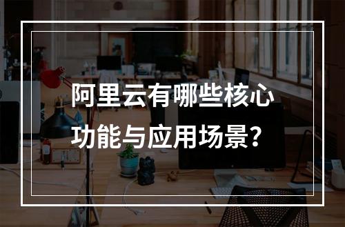 阿里云有哪些核心功能与应用场景？