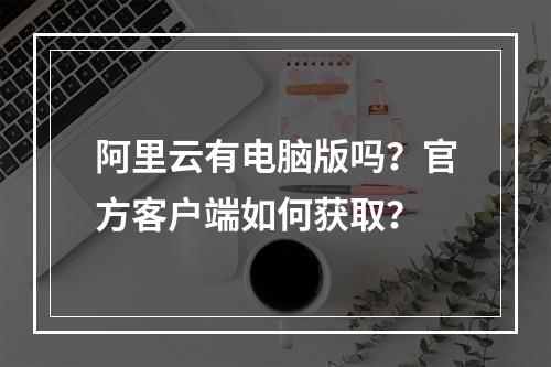 阿里云有电脑版吗？官方客户端如何获取？