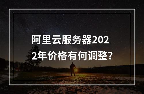 阿里云服务器2022年价格有何调整？