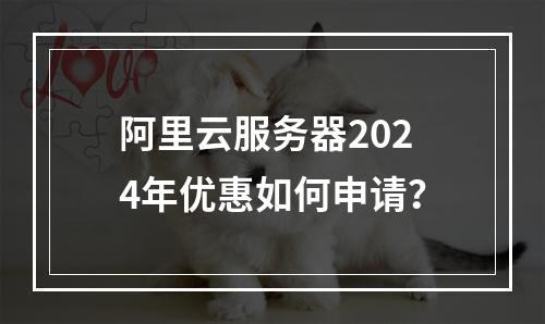阿里云服务器2024年优惠如何申请？